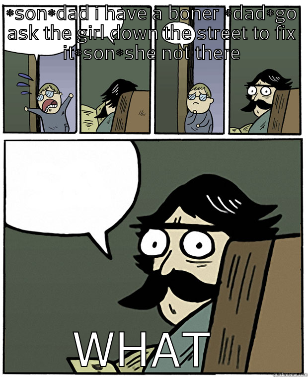 oo hell no - *SON*DAD I HAVE A BONER *DAD*GO ASK THE GIRL DOWN THE STREET TO FIX IT*SON*SHE NOT THERE WHAT  Stare Dad