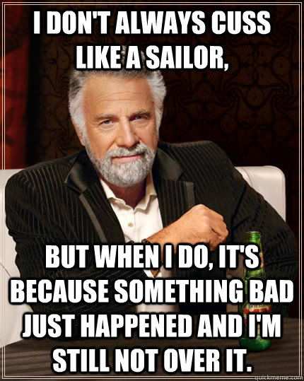 I don't always cuss like a sailor, But when I do, it's because something bad just happened and I'm still not over it. - I don't always cuss like a sailor, But when I do, it's because something bad just happened and I'm still not over it.  The Most Interesting Man In The World