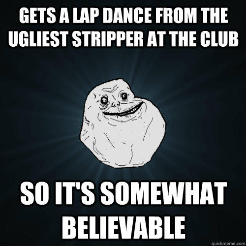 gets a lap dance from the ugliest stripper at the club so it's somewhat believable  Forever Alone