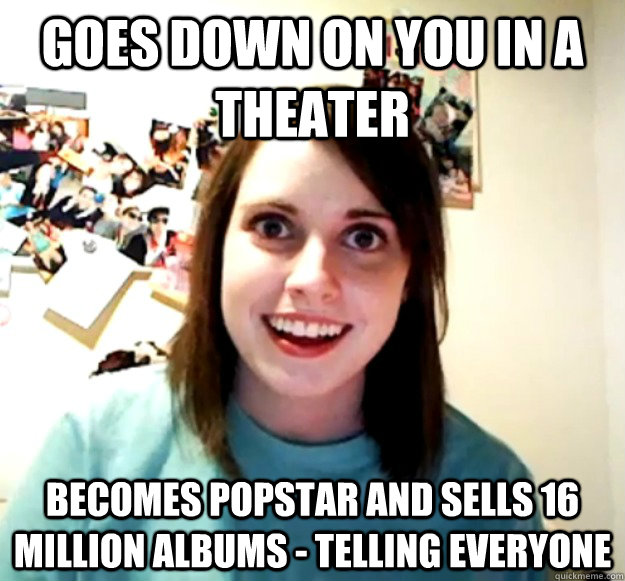 Goes down on you in a theater Becomes popstar and sells 16 million albums - telling everyone  - Goes down on you in a theater Becomes popstar and sells 16 million albums - telling everyone   Overly Attached Girlfriend