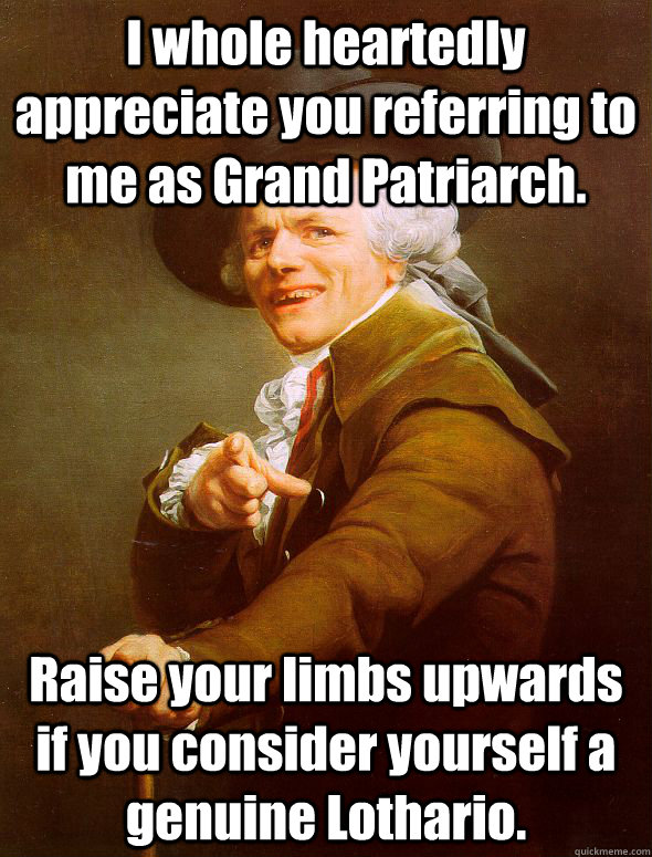 I whole heartedly appreciate you referring to me as Grand Patriarch. Raise your limbs upwards if you consider yourself a genuine Lothario.  Joseph Ducreux