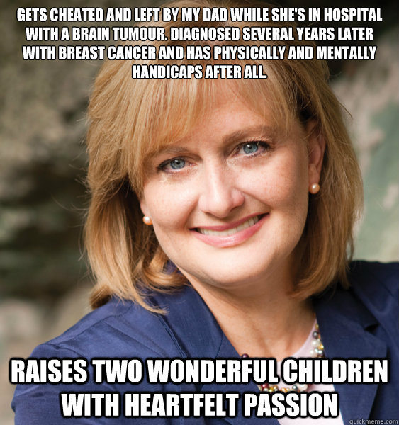 Gets cheated and left by my dad while she's in hospital with a brain tumour. Diagnosed several years later with breast cancer and has physically and mentally handicaps after all. Raises two wonderful children with heartfelt passion - Gets cheated and left by my dad while she's in hospital with a brain tumour. Diagnosed several years later with breast cancer and has physically and mentally handicaps after all. Raises two wonderful children with heartfelt passion  Caring mom