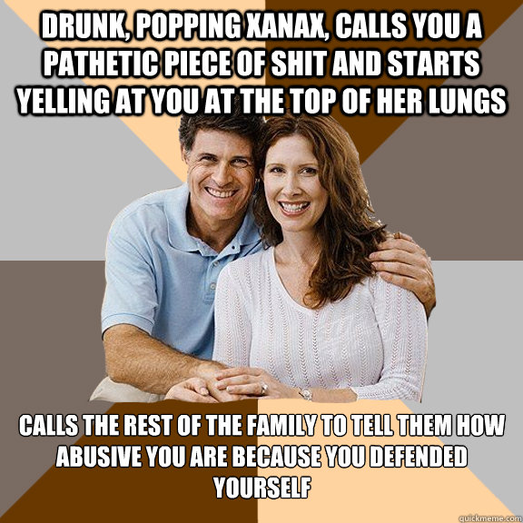 drunk, popping xanax, calls you a pathetic piece of shit and starts yelling at you at the top of her lungs calls the rest of the family to tell them how abusive you are because you defended yourself  Scumbag Parents