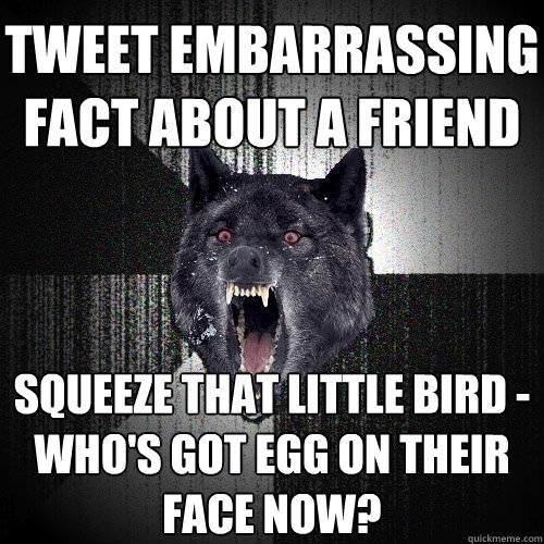 tweet embarrassing fact about a friend squeeze that little bird -
who's got egg on their face now?  Insanity Wolf