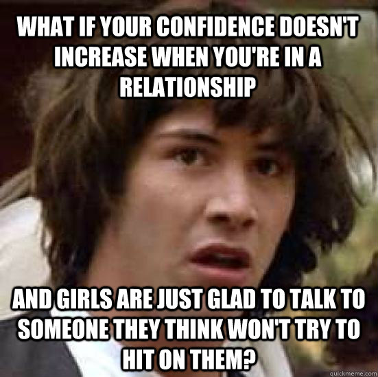 What if your confidence doesn't increase when you're in a relationship And girls are just glad to talk to someone they think won't try to hit on them?  conspiracy keanu