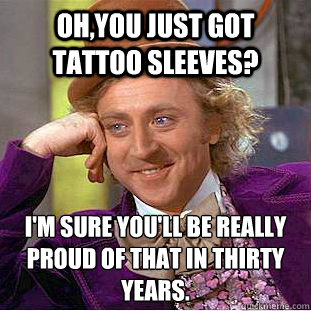 Oh,you just got tattoo sleeves? I'm sure you'll be really proud of that in thirty years.  Creepy Wonka