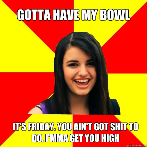 Gotta have my bowl it's friday. you ain't got shit to do. i'mma get you high - Gotta have my bowl it's friday. you ain't got shit to do. i'mma get you high  Rebecca Black