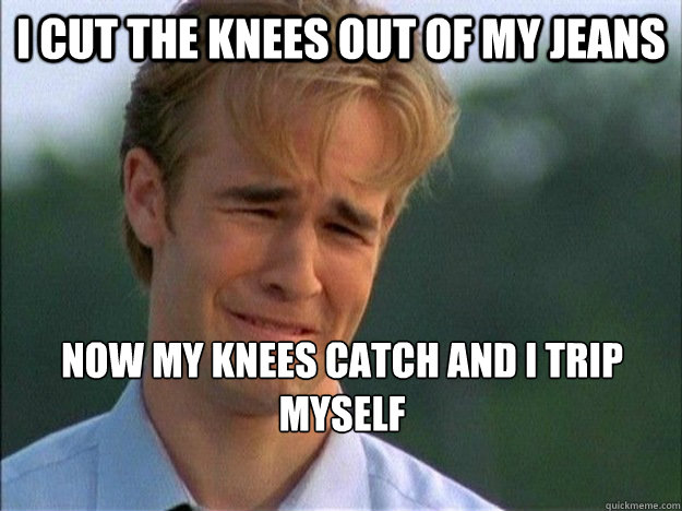 I cut the knees out of my jeans Now my knees catch and i trip myself  1990s Problems