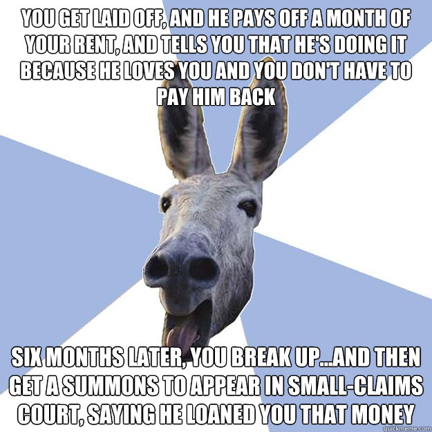 you get laid off, and he pays off a month of your rent, and tells you that he's doing it because he loves you and you don't have to pay him back six months later, you break up...and then get a summons to appear in small-claims court, saying he loaned you   Jackass Boyfriend