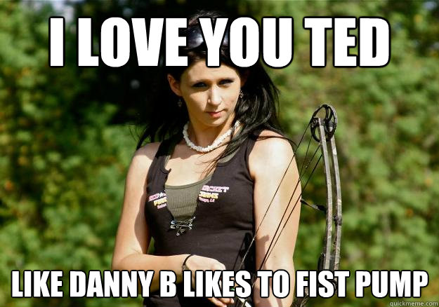 I love you ted Like Danny B likes to fist pump  Sons of guns