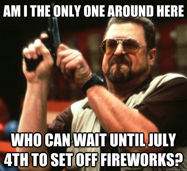 Am I the only one around here who can wait until july 4th to set off fireworks?  Big Lebowski