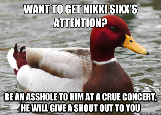 want to get nikki sixx's attention? 
 be an asshole to him at a crue concert, he will give a shout out to you   Malicious Advice Mallard