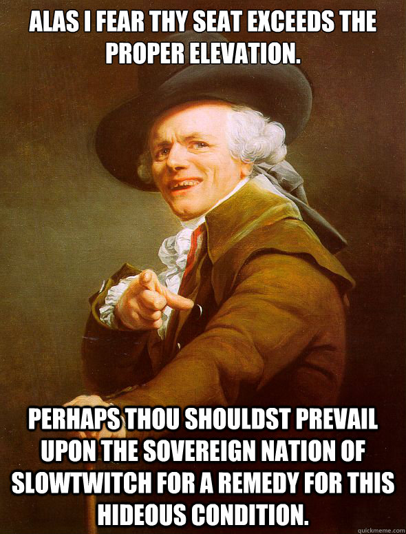 Alas I fear thy seat exceeds the proper elevation. perhaps thou shouldst prevail upon the sovereign nation of slowtwitch for a remedy for this hideous condition.  Joseph Ducreux