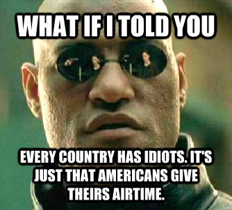 WHAT IF I TOLD YOU  EVERY COUNTRY HAS IDIOTS. IT'S JUST THAT AMERICANS GIVE THEIRS AIRTIME.  Matrix Morpheus