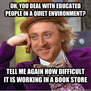 Oh, you deal with educated people in a quiet environment? Tell me again how difficult it is working in a book store  Condescending Wonka