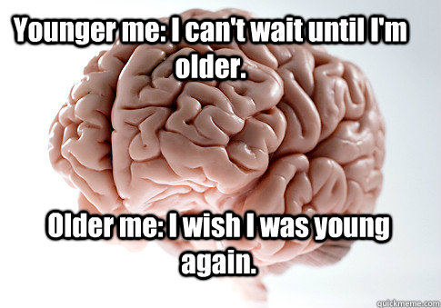 Younger me: I can't wait until I'm older. Older me: I wish I was young again.  - Younger me: I can't wait until I'm older. Older me: I wish I was young again.   Scumbag Brain