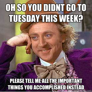 oh so you didnt go to tuesday this week?
 please tell me all the important things you accomplished instead  Condescending Wonka