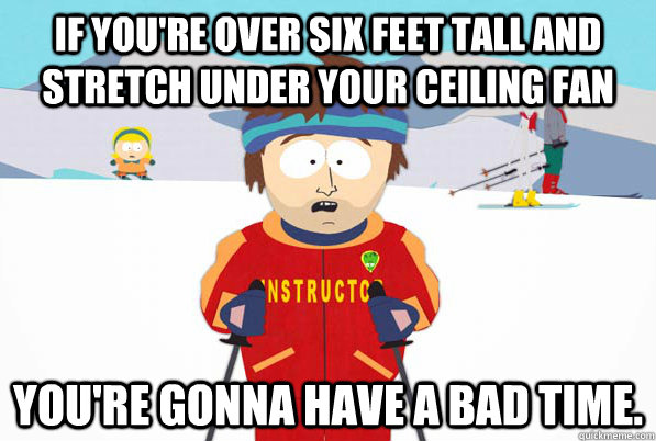 If you're over six feet tall and stretch under your ceiling fan You're gonna have a bad time.  South Park Youre Gonna Have a Bad Time