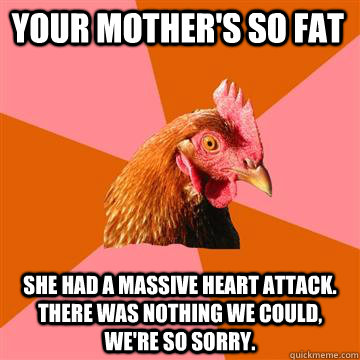 Your mother's so fat She had a massive heart attack.  There was nothing we could, we're so sorry.    Anti-Joke Chicken