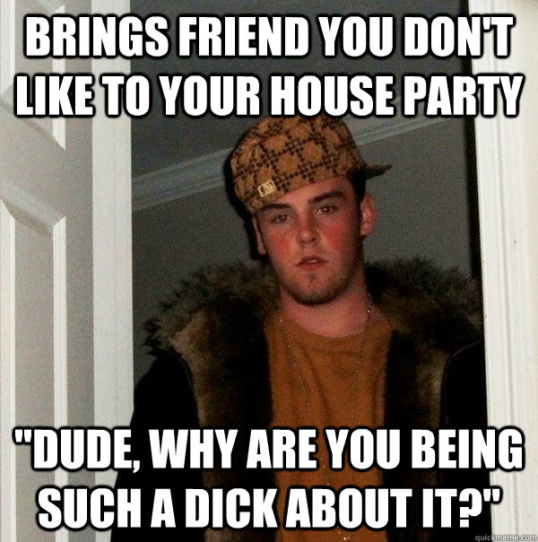 Brings friend you don't like to your house party 