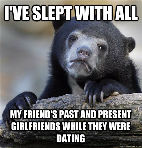 I'VE SLEPT WITH ALL MY FRIEND'S PAST AND PRESENT GIRLFRIENDS WHILE THEY WERE DATING  Confession Bear