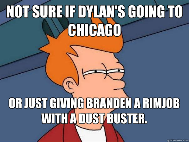 Not sure if Dylan's going to Chicago or just giving Branden a rimjob with a dust buster.  Futurama Fry