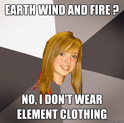 Earth Wind and Fire ? No, I don't wear element clothing  Musically Oblivious 8th Grader