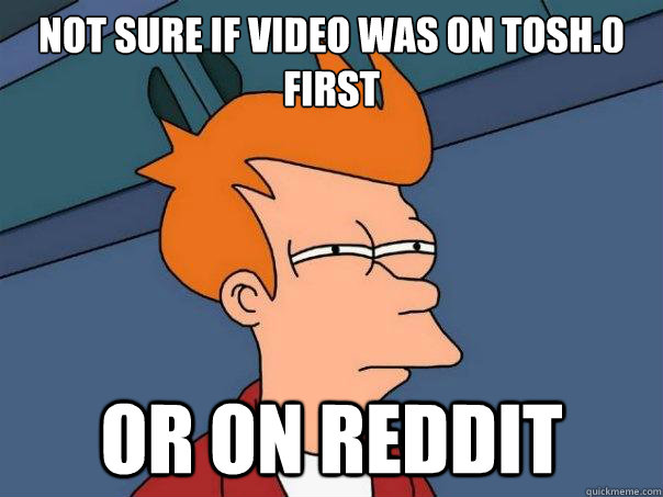 Not sure if video was on Tosh.0 first Or on reddit  Futurama Fry