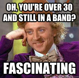 Oh, you're over 30 and still in a band? fascinating  Condescending Wonka