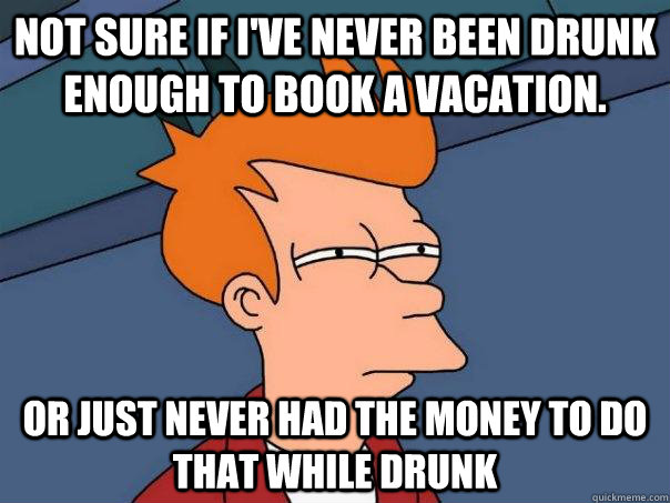 Not sure if I've never been drunk enough to book a vacation. Or just never had the money to do that while drunk  Futurama Fry