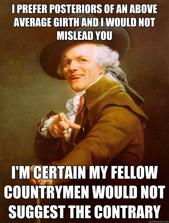 i prefer posteriors of an above average girth and i would not mislead you i'm certain my fellow countrymen would not suggest the contrary  Joseph Ducreux