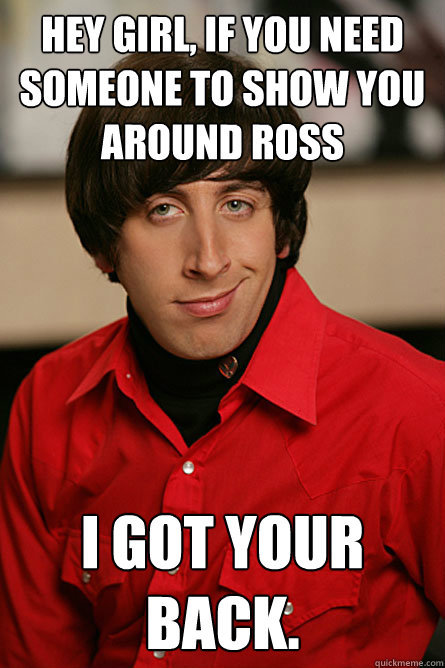 Hey girl, if you need someone to show you around ross I got your back. - Hey girl, if you need someone to show you around ross I got your back.  Pickup Line Scientist