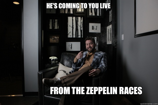 He's coming to you live  From the zeppelin races  benevolent bro burnie