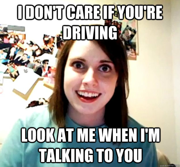 I don't care if you're driving Look at me when I'm talking to you - I don't care if you're driving Look at me when I'm talking to you  Overly Attached Girlfriend