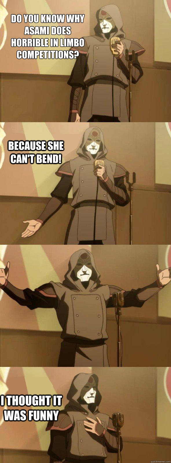 Do you know why Asami does horrible in limbo competitions? I thought it was funny Because she can't bend!  Bad Joke Amon