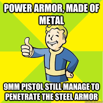 power armor, made of metal 9mm pistol still manage to penetrate the steel armor  Fallout new vegas