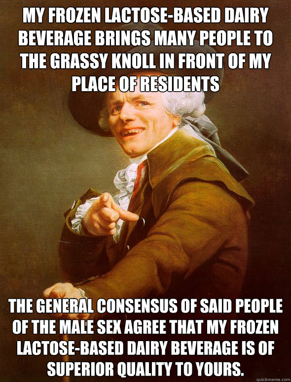 my frozen lactose-based dairy beverage brings many people to the grassy knoll in front of my place of residents the general consensus of said people of the male sex agree that my frozen lactose-based dairy beverage is of superior quality to yours. - my frozen lactose-based dairy beverage brings many people to the grassy knoll in front of my place of residents the general consensus of said people of the male sex agree that my frozen lactose-based dairy beverage is of superior quality to yours.  Joseph Ducreux