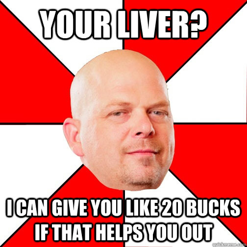 Your LIVER? I can give you like 20 bucks if that helps you out  Pawn Star