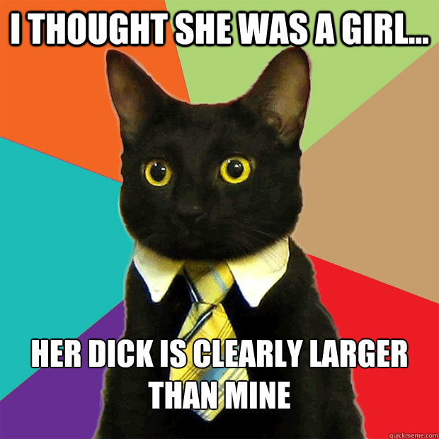 I thought she was a girl... Her dick is clearly larger than Mine  Business Cat