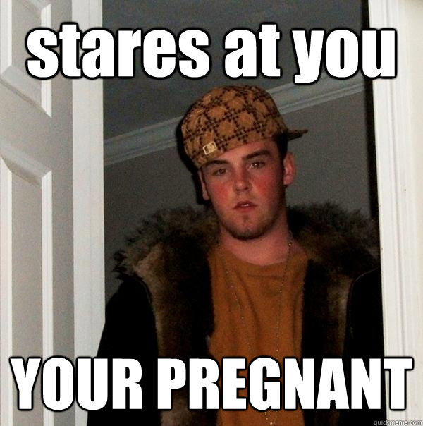 stares at you YOUR PREGNANT  Scumbag Steve