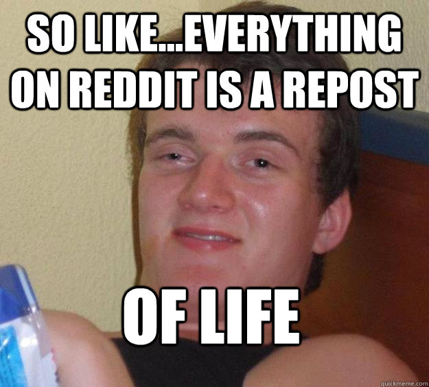 So like...everything on reddit is a repost of life  10 Guy