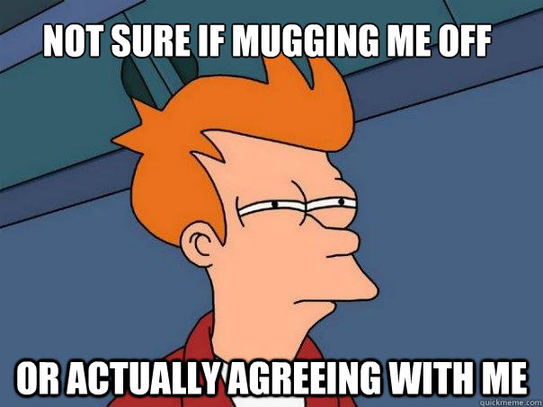 Not sure if mugging me off Or actually agreeing with me  Futurama Fry