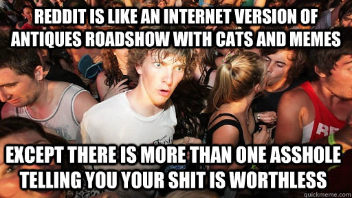 Reddit is like an internet version of antiques roadshow with cats and memes except there is more than one asshole telling you your shit is worthless  Sudden Clarity Clarence