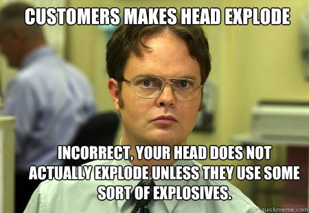 Customers Makes Head Explode Incorrect, your head does not actually explode unless they use some sort of explosives. - Customers Makes Head Explode Incorrect, your head does not actually explode unless they use some sort of explosives.  Schrute
