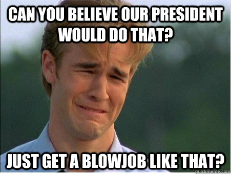 can you believe our president would do that? just get a blowjob like that?  1990s Problems