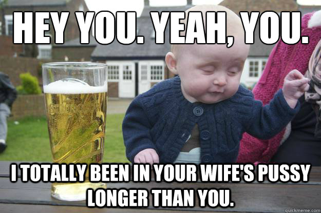 Hey you. Yeah, you. I totally been in your wife's pussy longer than you.  drunk baby