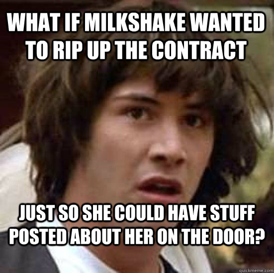 What if Milkshake wanted to rip up the contract just so she could have stuff posted about her on the door?  conspiracy keanu