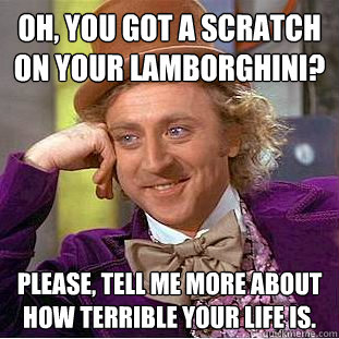 Oh, you got a scratch on your Lamborghini? Please, tell me more about how terrible your life is.  Creepy Wonka