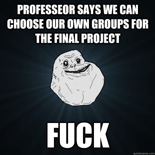 Professeor says we can choose our own groups for the final project  fuck  Forever Alone