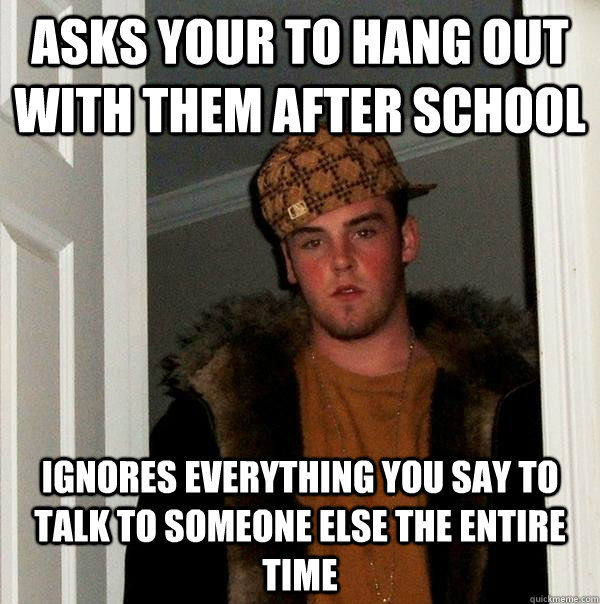 Asks your to hang out with them after school  ignores everything you say to talk to someone else the entire time - Asks your to hang out with them after school  ignores everything you say to talk to someone else the entire time  Scumbag Steve